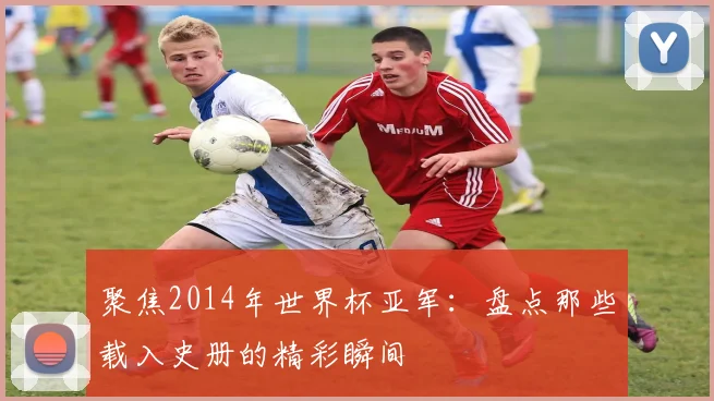 聚焦2014年世界杯亚军:盘点那些载入史册的精彩瞬间