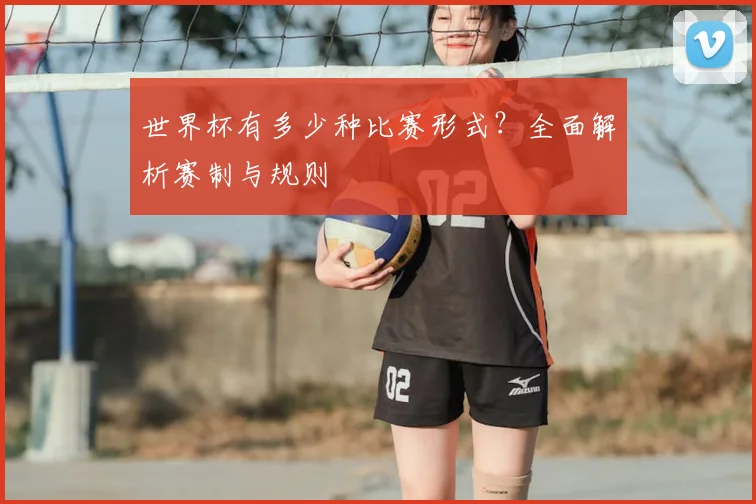 世界杯有多少种比赛形式?全面解析赛制与规则