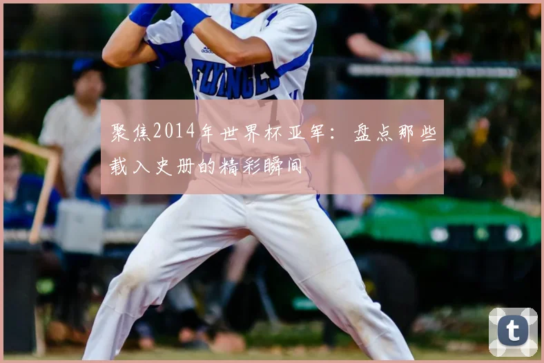 聚焦2014年世界杯亚军：盘点那些载入史册的精彩瞬间