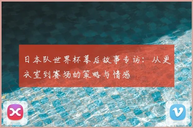 日本队世界杯幕后故事专访：从更衣室到赛场的策略与情感