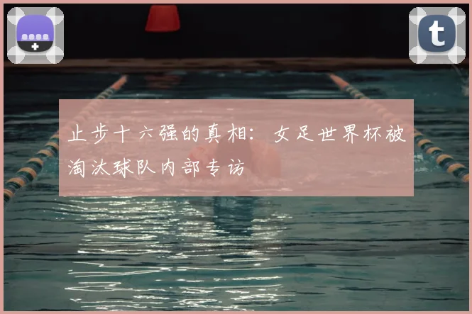 止步十六强的真相:女足世界杯被淘汰球队内部专访