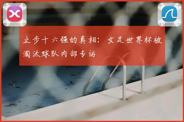 止步十六强的真相:女足世界杯被淘汰球队内部专访