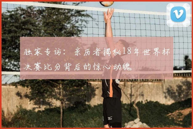 独家专访:亲历者揭秘18年世界杯决赛比分背后的惊心动魄