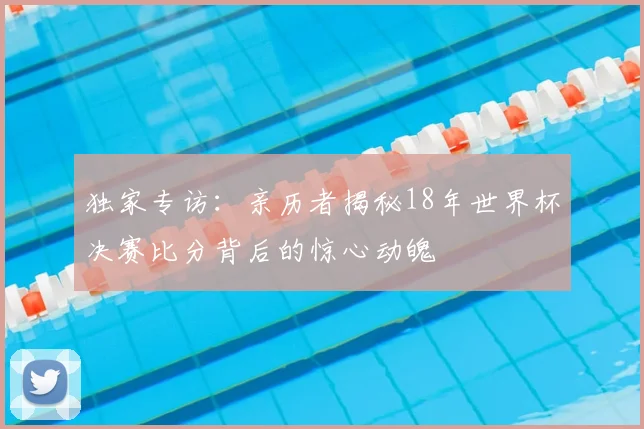 独家专访：亲历者揭秘18年世界杯决赛比分背后的惊心动魄